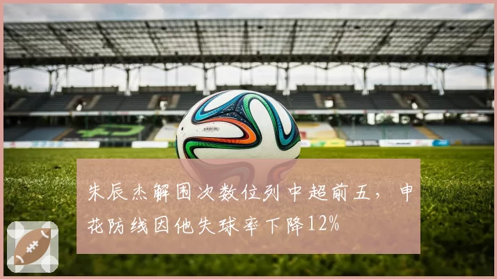 朱辰杰解围次数位列中超前五,申花防线因他失球率下降12%