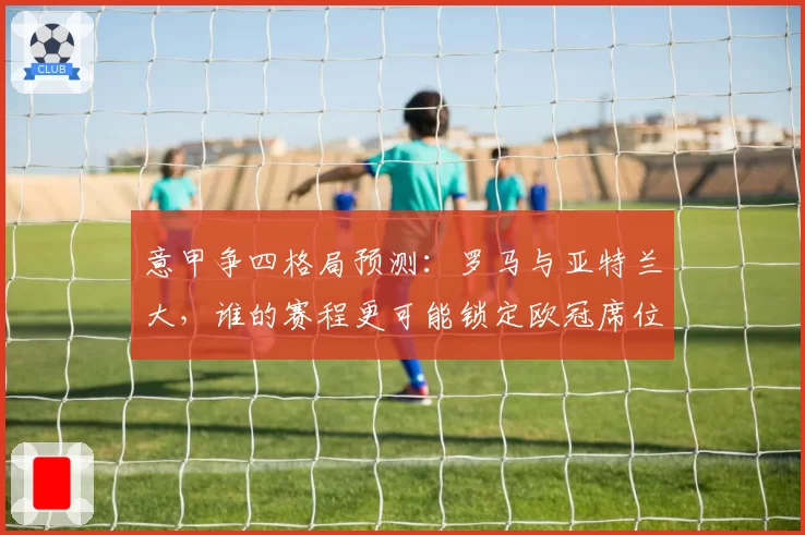 意甲争四格局预测：罗马与亚特兰大，谁的赛程更可能锁定欧冠席位？