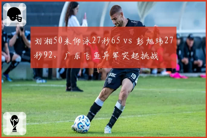 刘湘50米仰泳27秒65 vs 彭旭玮27秒92，广东飞鱼异军突起挑战