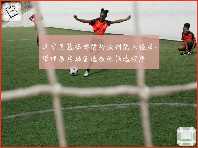 辽宁男篮杨鸣续约谈判陷入僵局，管理层启动备选教练筛选程序