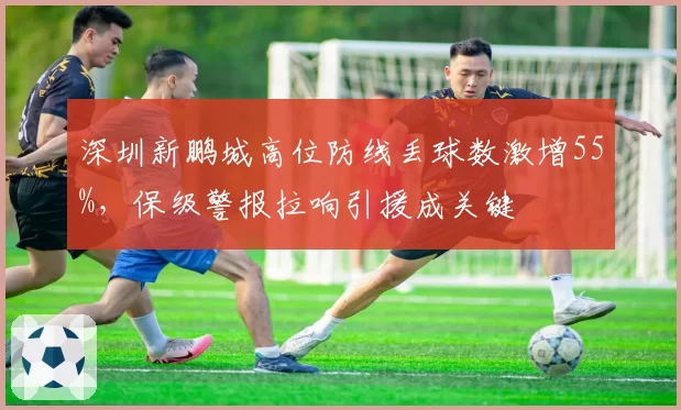 深圳新鹏城高位防线丢球数激增55%,保级警报拉响引援成关键