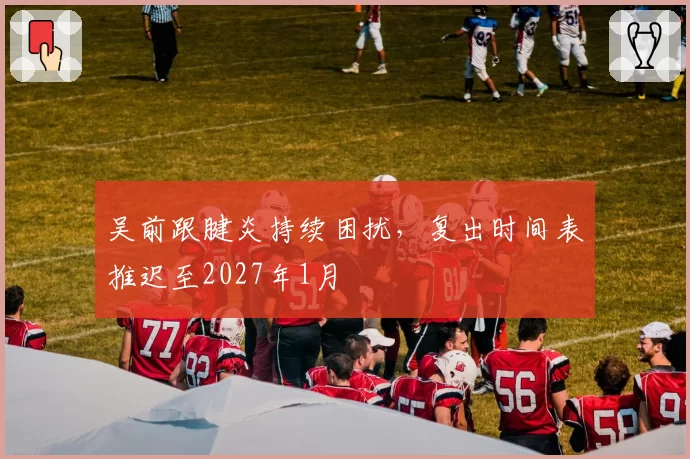 吴前跟腱炎持续困扰，复出时间表推迟至2027年1月