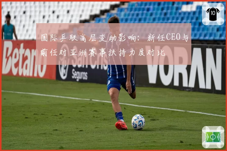 国际乒联高层变动影响:新任CEO与前任对亚洲赛事扶持力度对比