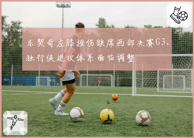 东契奇左膝挫伤缺席西部决赛G3,独行侠进攻体系面临调整