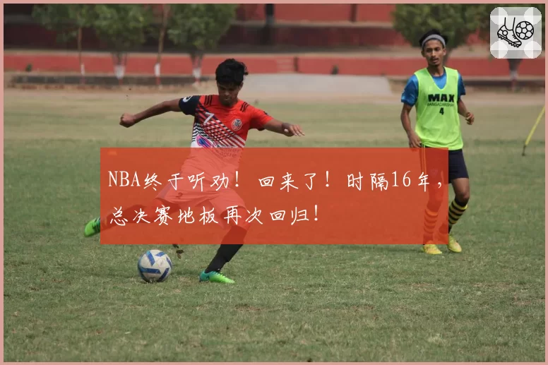 NBA终于听劝！回来了！时隔16年，总决赛地板再次回归！