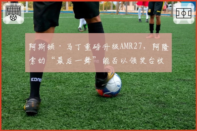 阿斯顿·马丁重磅升级AMR27，阿隆索的“最后一舞”能否以领奖台收官？