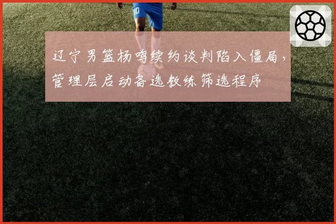 辽宁男篮杨鸣续约谈判陷入僵局，管理层启动备选教练筛选程序