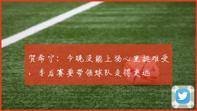 贺希宁：今晚没能上场心里挺难受，季后赛要带领球队走得更远