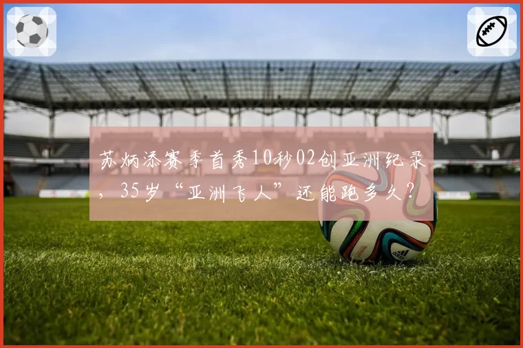 苏炳添赛季首秀10秒02创亚洲纪录,35岁“亚洲飞人”还能跑多久?