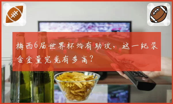 梅西6届世界杯均有助攻，这一纪录含金量究竟有多高？