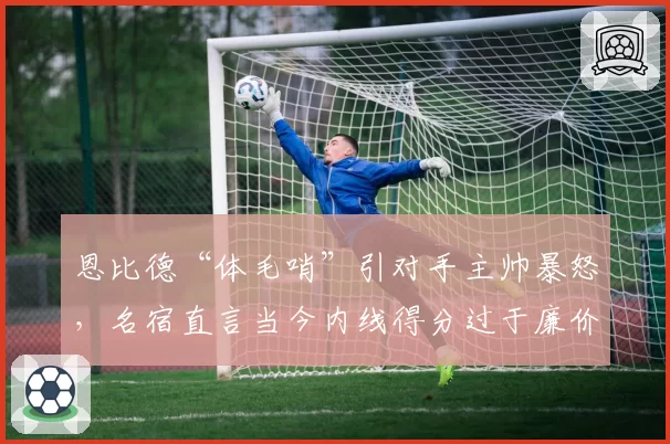 恩比德“体毛哨”引对手主帅暴怒，名宿直言当今内线得分过于廉价