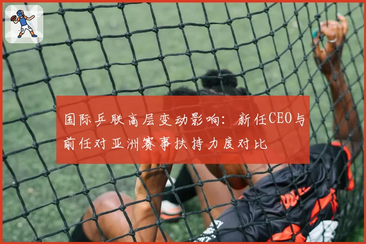 国际乒联高层变动影响:新任CEO与前任对亚洲赛事扶持力度对比