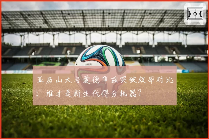 亚历山大与爱德华兹突破效率对比:谁才是新生代得分机器?