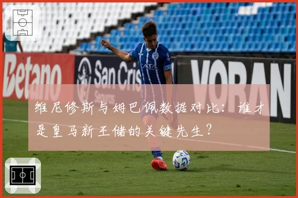 维尼修斯与姆巴佩数据对比：谁才是皇马新王储的关键先生？