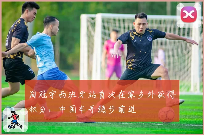 周冠宇西班牙站首次在家乡外获得积分,中国车手稳步前进