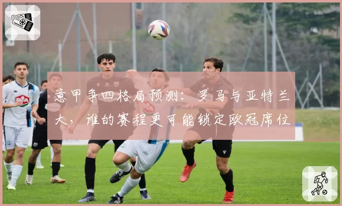 意甲争四格局预测：罗马与亚特兰大，谁的赛程更可能锁定欧冠席位？