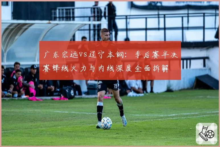 广东宏远vs辽宁本钢：季后赛半决赛锋线火力与内线深度全面拆解