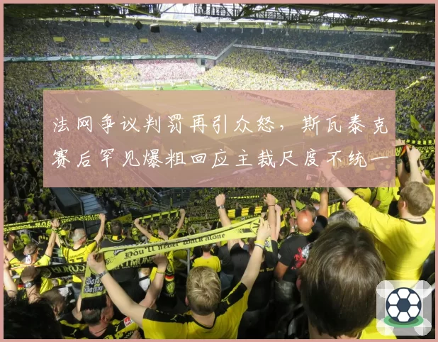 法网争议判罚再引众怒，斯瓦泰克赛后罕见爆粗回应主裁尺度不统一