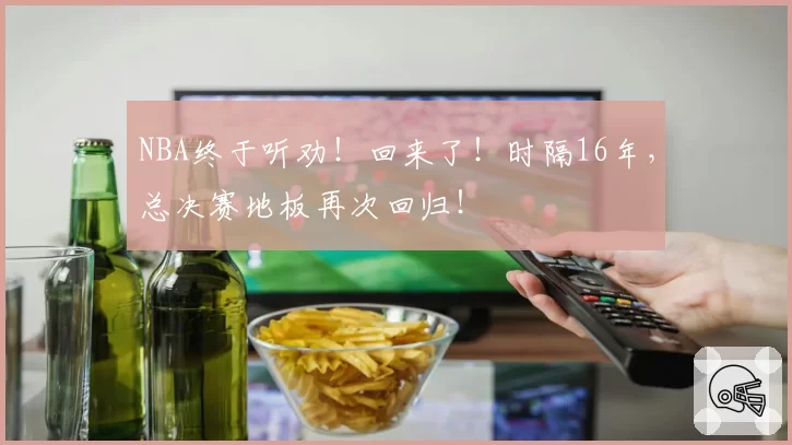 NBA终于听劝！回来了！时隔16年，总决赛地板再次回归！