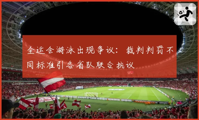 全运会游泳出现争议：裁判判罚不同标准引各省队联合抗议