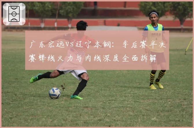 广东宏远vs辽宁本钢：季后赛半决赛锋线火力与内线深度全面拆解