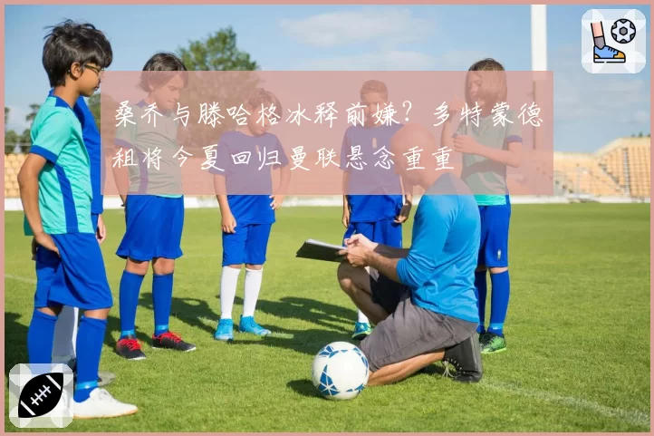 桑乔与滕哈格冰释前嫌？多特蒙德租将今夏回归曼联悬念重重