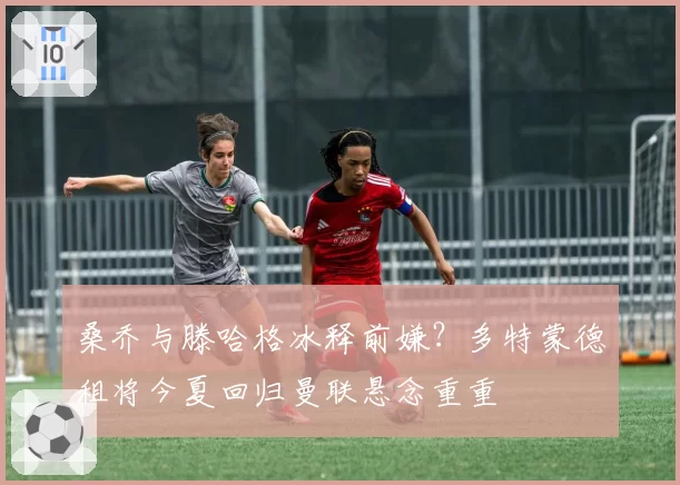 桑乔与滕哈格冰释前嫌？多特蒙德租将今夏回归曼联悬念重重