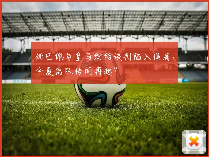 姆巴佩与皇马续约谈判陷入僵局，今夏离队传闻再起？