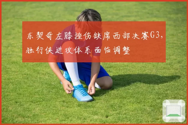 东契奇左膝挫伤缺席西部决赛G3,独行侠进攻体系面临调整