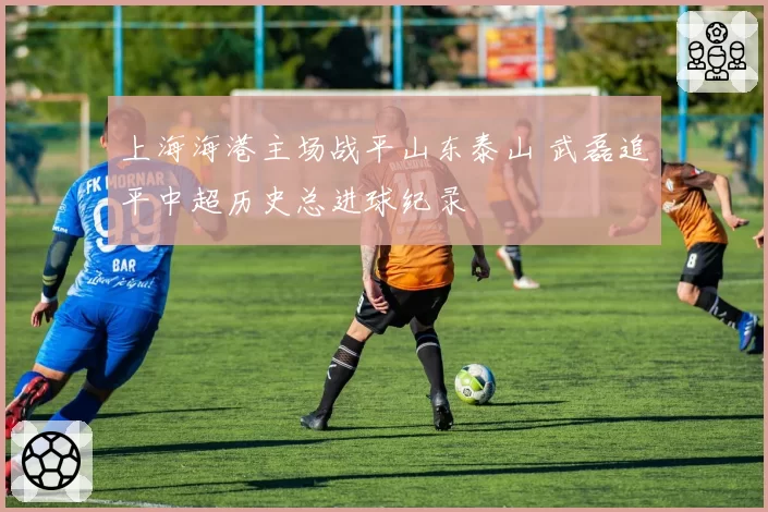 上海海港主场战平山东泰山 武磊追平中超历史总进球纪录