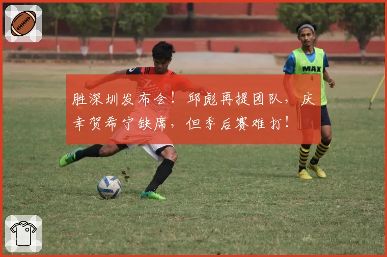 胜深圳发布会！邱彪再提团队，庆幸贺希宁缺席，但季后赛难打！