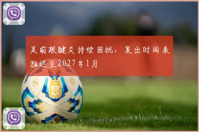 吴前跟腱炎持续困扰，复出时间表推迟至2027年1月