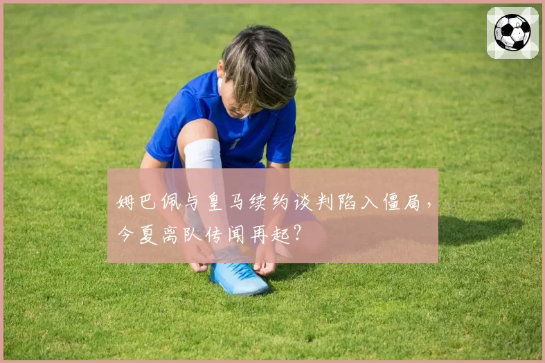 姆巴佩与皇马续约谈判陷入僵局，今夏离队传闻再起？