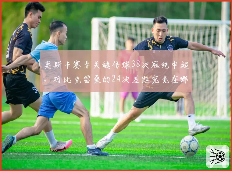 奥斯卡赛季关键传球38次冠绝中超,对比克雷桑的24次差距究竟在哪