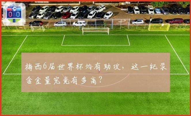 梅西6届世界杯均有助攻，这一纪录含金量究竟有多高？